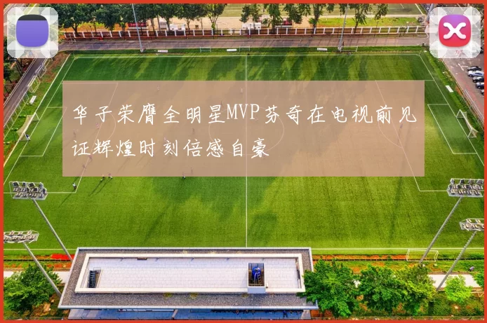 华子荣膺全明星MVP芬奇在电视前见证辉煌时刻倍感自豪