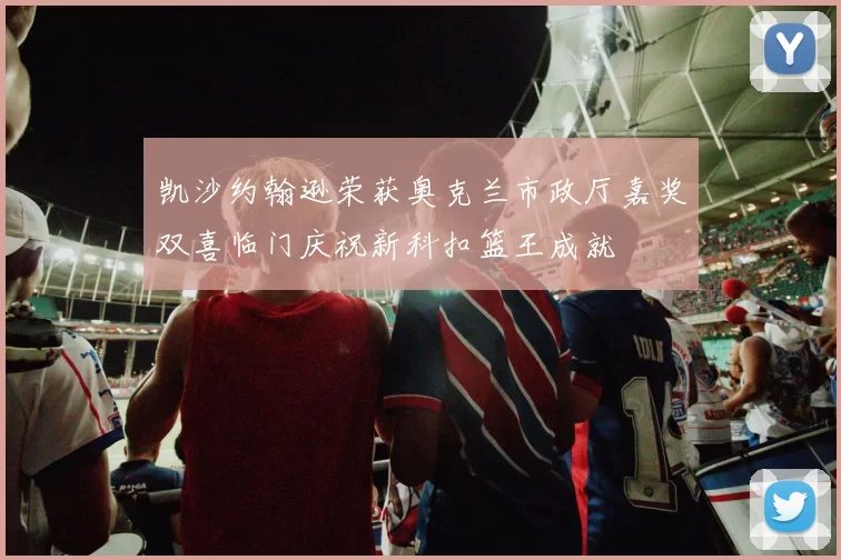 凯沙约翰逊荣获奥克兰市政厅嘉奖双喜临门庆祝新科扣篮王成就