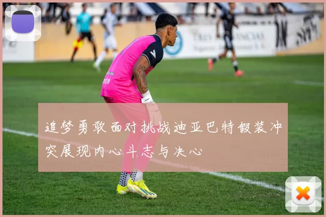 追梦勇敢面对挑战迪亚巴特假装冲突展现内心斗志与决心
