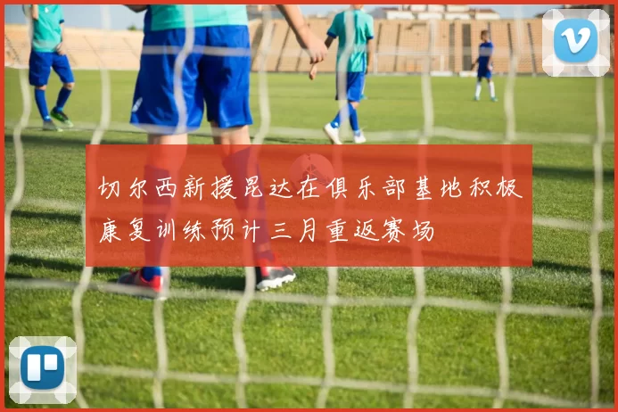 切尔西新援昆达在俱乐部基地积极康复训练预计三月重返赛场