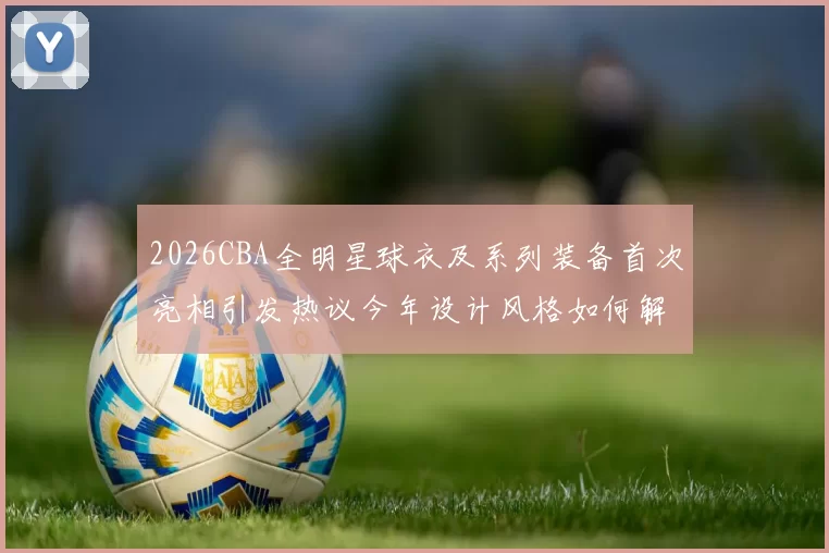 2026CBA全明星球衣及系列装备首次亮相引发热议今年设计风格如何解析