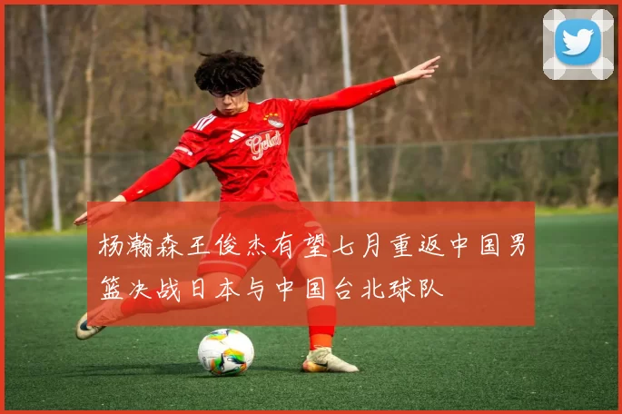 杨瀚森王俊杰有望七月重返中国男篮决战日本与中国台北球队