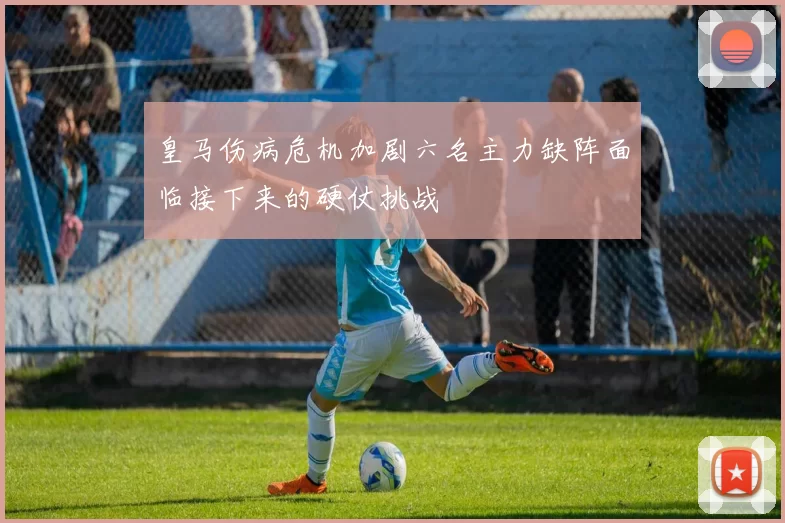 皇马伤病危机加剧六名主力缺阵面临接下来的硬仗挑战