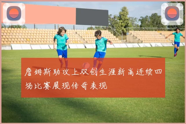 詹姆斯助攻上双创生涯新高连续四场比赛展现传奇表现