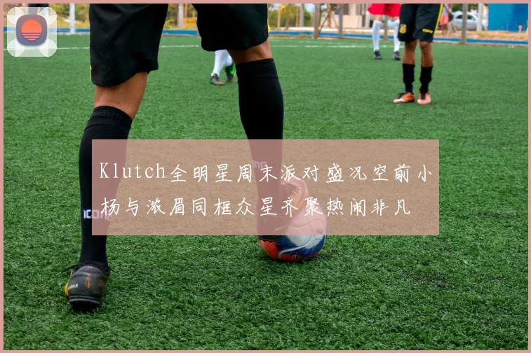 Klutch全明星周末派对盛况空前小杨与浓眉同框众星齐聚热闹非凡