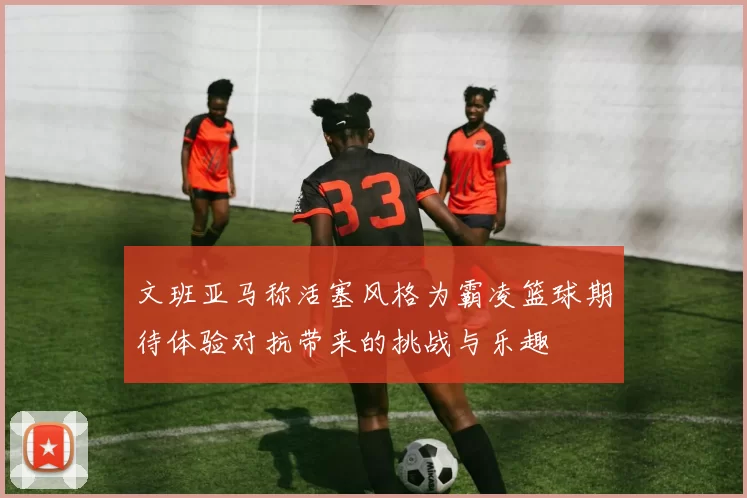 文班亚马称活塞风格为霸凌篮球期待体验对抗带来的挑战与乐趣