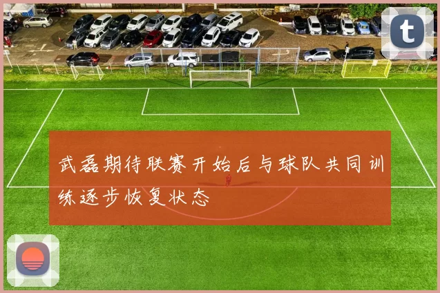 武磊期待联赛开始后与球队共同训练逐步恢复状态