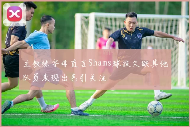 主教练字母直言Shams球技欠缺其他队员表现出色引关注