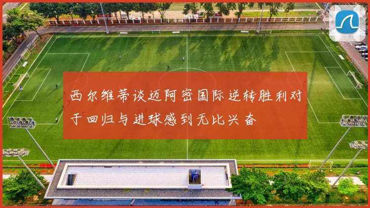 西尔维蒂谈迈阿密国际逆转胜利对于回归与进球感到无比兴奋