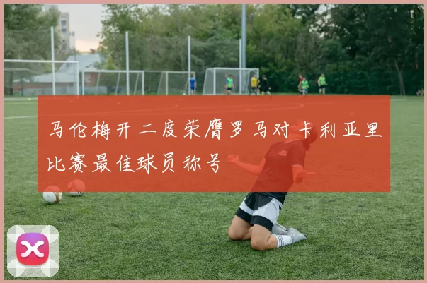 马伦梅开二度荣膺罗马对卡利亚里比赛最佳球员称号