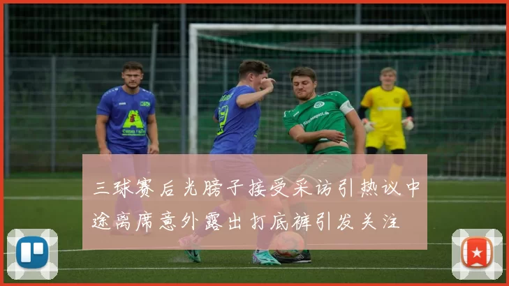 三球赛后光膀子接受采访引热议中途离席意外露出打底裤引发关注